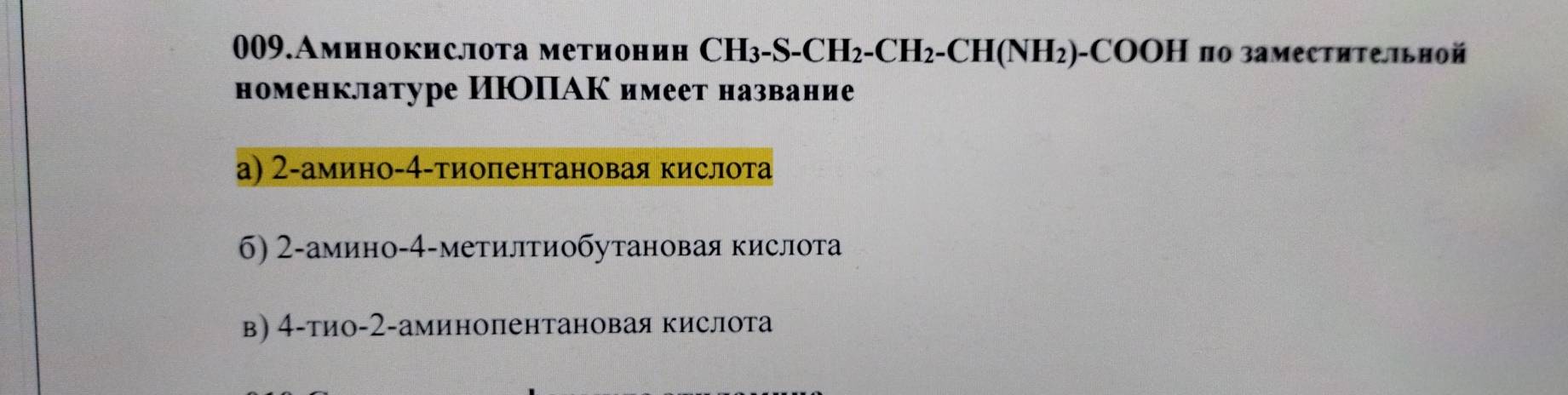 009.Аминокислота метионин CH_3-S-CH_2-CH_2-CH(NH_2) )-CΟΟΗ по заместительной
номенклатуре ИΙΟΙАК имеет название
а) 2 -амино- 4 -τиопентановая кислота
б) 2 -амино- 4 -метилтиобутановая кислота
в) 4 -тио- 2 -аминопентановая кислота