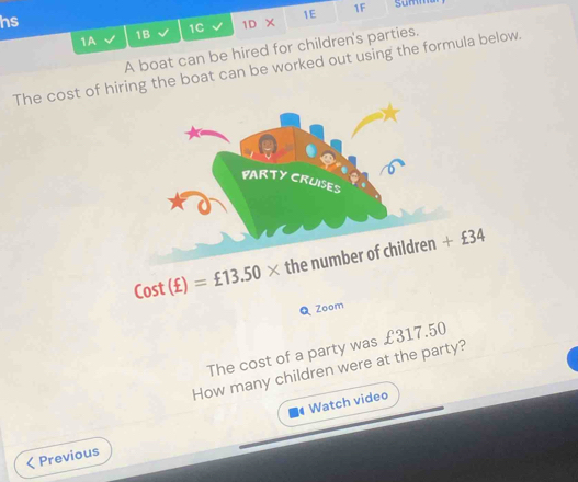 hs summ
1A 1B 1C 1D × 1E
1F
A boat can be hired for children's parties.
The cost of hiring the boat can be worked out using the formula below.
Cost(£)=£13.50* thenum
Q Zoom
The cost of a party was £317.50
How many children were at the party?
Watch video
Previous