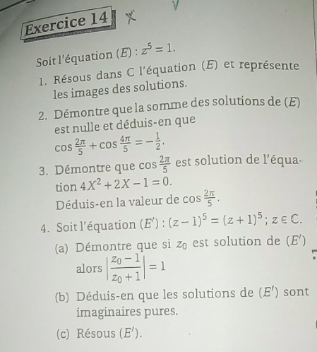 Soit l'équation (E) : z^5=1. 
1. Résous dans C l'équation (E) et représente 
les images des solutions. 
2. Démontre que la somme des solutions de (E) 
est nulle et déduis-en que
cos  2π /5 +cos  4π /5 =- 1/2 . 
3. Démontre que cos  2π /5  est solution de l'équa- 
tion 4X^2+2X-1=0. 
Déduis-en la valeur de cos  2π /5 . 
4. Soit l’équation (E'):(z-1)^5=(z+1)^5; z∈ C. 
(a) Démontre que si z est solution de (E')
alors |frac z_0-1z_0+1|=1
(b) Déduis-en que les solutions de (E') sont 
imaginaires pures. 
(c) Résous (E').