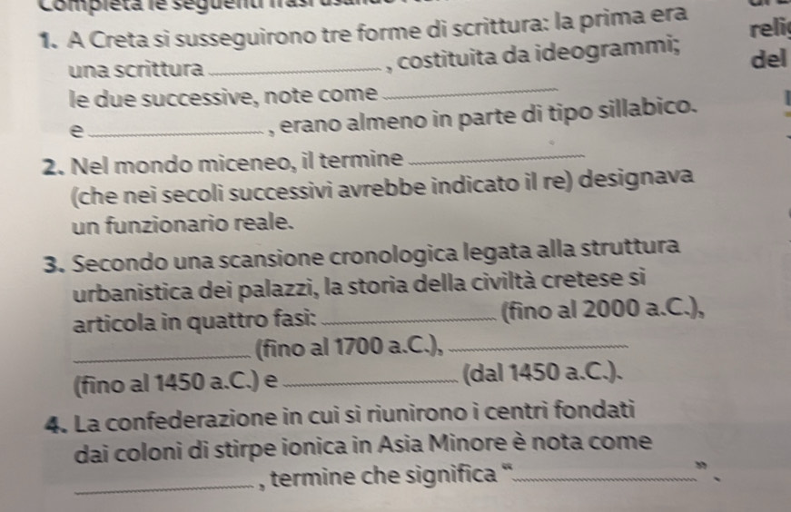 Compieta le seguenu fasi 
1. A Creta si susseguirono tre forme di scrittura: la prima era reli 
, costituita da ideogrammi; 
una scrittura _del 
le due successive, note come 
_ 
_e 
, erano almeno in parte di tipo sillabico. 
2. Nel mondo miceneo, il termine 
_ 
(che nei secoli successivi avrebbe indicato il re) designava 
un funzionario reale. 
3. Secondo una scansione cronologica legata alla struttura 
urbanistica dei palazzi, la storia della civiltà cretese si 
articola in quattro fasi: _(fino al 2000 a.C.), 
_(fino al 1700 a.C.),_ 
(fino al 1450 a.C.) e_ (dal 1450 a.C.). 
4. La confederazione in cui si riunirono i centri fondati 
dai coloni di stirpe ionica in Asia Minore è nota come 
_, termine che significa '_ " .