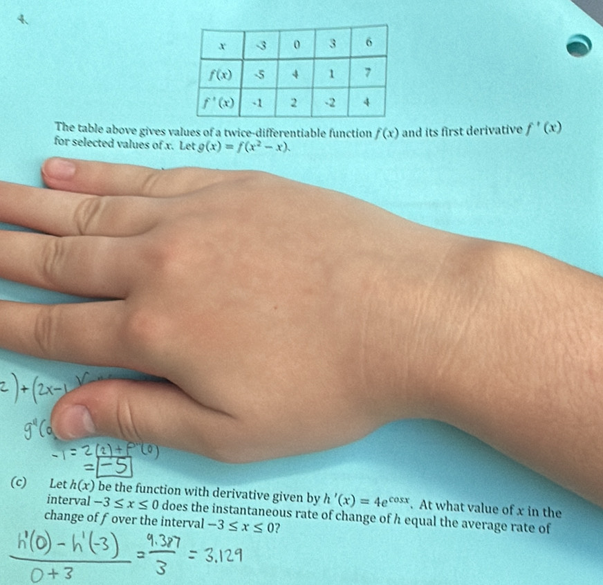 The table above gives values of a twice-differentiable function f(x) and its first derivative f'(x)
for selected values of x. Let g(x)=f(x^2-x).
(c) Let h(x) be the function with derivative given by h'(x)=4e^(cos x). At what value of x in the
interval -3≤ x≤ 0
change of fover the interval does the instantaneous rate of change of h equal the average rate of
-3≤ x≤ 0 ?