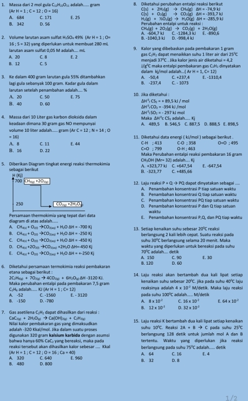 Massa dari 2 mol gula C_11H_27O_11 adalah..... gram 8. Diketahui perubahan entalpi reaksi berikut
(ArH=1;C=12;O=16)
C(s)+2H_2(g)to CH_4(g)△ H=-74.9kJ
C(s)+O_2(g)to CO_2(g)△ H=-393,7kJ
A. 684 C. 171 E. 25
H_2(g)+Y(O_2(g)to H_2O(g)△ H=-285,9kJ
B. 342 D. 56 Perubahan entalpi untuk reaksi :
CH_4(g)+2O_2(g)to CO_2(g)+2H_2O(g)
2. Volume larytan asam sulfat H=SC 49% (ArH=1;O= A. -604,7 kJ B. -1040,3 kJ D. -998,4 kJ C. -1284.3 k E. −890,6
16;S=32) yang diperlukan untuk membuat 280 mL
larutan asam sulfat 0,05 M adalah.... mL 9. Kalor yạng dibebaskan pada pembakaran 1 gram
A. 20 C. 8 E. 2 menjadi gas C_2 H dapat menakkan suhu 1 liter air dari 25°C
37°C. Jika kalor jenis air diketahu =4,2
B. 12 C. 5 maka entalpi pembakaran gas C₂H₂ dinyatakan
1/g°C
dalam ki/mol adalah.. (ArH=1,C=12)
3. Ke dalam 400 gram larutan gula 55% ditambahkar A. -50,4 C. +237. E. -1310,4
lagi gula sebanyak 100 gram. Kadar gula dalam B. -237,4 C. - 1073
larutan setelah penambahan adalah.... %
A. 20 C. SD E, 75  10. Jika diketahui :
△ H^0_1CS_2=+89.5kJ/mol
B. 40 D. 60
△ H^0,CO_2=-394kJ/mol
△ H^0,SO_2=-297kJmol
4. Massa dari 10 Liter gas karbon dioksida dalam Maka △ H°cCS_2 adalah....Kj
keadaan dimana 30 gram gas NO mempunyai A. 489,5 B. 546,5 C. 887,5 D. 888,5 E. 898,5
volume 10 liter adalah..... gram (Ar C=12;N=14;O
=16) 11. Diketahui data energi ( kJ/mol ) sebagai berikut .
A. 8 C. 11 E. 44 C-H;413 C-O;358 0· 0;495
C=0:799 O-H;463
B. 16 D. 22 Maka Perubahan entalpi reaksi pembakaran 16 gram
CH_3OH(Mr=32) adalah..... Kj
5. Diberikan Diagram tingkat energi reaksi thermokimia A +323.77 k C. +647,54 E. -647,54
sebagai berikut B. -323,77 C. +485,66
H(x)
700 CH_a(g)+2O_2(g) 12. Laju reaksi P+Qto PQ dapat dinyatakan sebagai ....
A. Penambahan konsentrasi P tiap satuan waktu
B. Penambahan konsentrasi Q tiap satuan waktu
C. Penambahan konsentrasi PQ tiap satuan waktu
250 CO_210+2H_2O D. Penambahan konsentrasi P dan Q tiap satuan
Persamaan thermokimia yang tepat dari data waktu
diagram di atas adalah..... E. Penambahan konsentrasi P.Q. dan PQ tiao waktu
A. CH_4(3)+O_2(1)to CO_2(n+1)+H_2ODelta H=-700Kj
B. CH_4(1)+O_2(1)to CO_2(n+3)+H_2Delta H=-250Kj 13. Setiap kenaikan suhu sebesar 20°C reaksi
berlangsung 2 kali lebih cepat. Suatu reaksi pada
C. CH_4(g)+O_2(g)to CO_2(aq)+H_2ODelta H=-450Kj suhu 30°C berlangsung selama 20 menit. Maka
D. CH_4(1)+2O_2(1)to CO_2(n)+2H_2ODelta H=-450KJ waktu yang diperlukan untuk bereaksi pada suhu
70°C
E. CH_4(3)+O_2(1)to CO_2(3+)+H_2O△ H=+-250KJ A.150 adalah.... detik C. 90
6. Diketahui persamaan termokimia reaksi pembakaran B. 120 D. 60 E. 30
etana sebagai berikut : 14. Laju reaksi akan bertambah dua kali lipat setiap
2C_2H_8(g)+7O_2(g)to 4CO_2(g)+6H_2O_(g)△ H-3120KJ.
20°C
Maka perubahan entalpi pada pembakaran 7,5 gram  kenaikan suhu sebesar reaksinya adalah 4* 10^(-2) M/detik. Maka laju reaksi jika pada suhu 40°C laju
C₂ H₆ adalah..... KJ (ArH=1;C=12)
A. -52 C. -1560 E. - 3120 pada suhu 100°C adalah..... M/detik
B. -150 D. -780 A. 8* 10^2 C. 16* 10^(-2) E. 64* 10^2
B. 12* 10^(-2) D. 32* 10^(-2)
7. Gas asetilena C₂H₂ dapat dihasilkan dari reaksi :
CaC_2(g)+2H_2O_(g)to Ca(OH)_2(g)+C_2H_2(g)
Nilai kalor pembakaran gas yang dimaksudkan 15. Laju reaksi K bertambah dua kali lipat setiap kenaikan pada suhu 25°C
adalah -320 Kkal/mol. Jīka dalam suatu proses suhu 10°C ,Reaksi 2A+Bto C
digunakan 320 gram kalsium karbida dengan asumsi berlangsung 128 detik untuk jumlah mol A dan B
bahwa hanya 60% CaC₂ yang bereaksi, maka pada tertentu. Waktu yang diperlukan jika reaksi
reaksi tersebut akan dihasilkan kalor sebesar .... Kkal  berlangsung p ada suh 75°C ada lah.... detik
ArH=1;C=12;O=16;Ca=40)
A. 320 C. 640 E. 960 A. 64 C. 16 E, 4
B. 32
B. 480 D. 800 D. 8
1/2