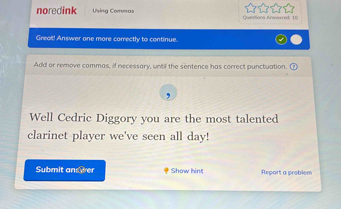 noredink Using Commas 
Questions Answered: 10 
Great! Answer one more correctly to continue. 
Add or remove commas, if necessary, until the sentence has correct punctuation. ③ 
, 
Well Cedric Diggory you are the most talented 
clarinet player we've seen all day! 
Submit an er Show hint Report a problem