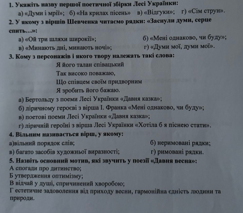 Укажіτь назву πершої πоеτичної збірки Лесі Українки:
а) «Думи ⅰ мрії»; б) «На крилах пісень» в) «Відгуки»; a г) «Cім струн».
2. У якому з віршів Шевченка читасмо рядки: «Заснулиαдуми, серце
CПHTb...»:
α) «Οй τρи шляхи ширοκії»; 6) «Мені однаково, чи буду»;
в) «Минаюτь дні, минаюоτь ночі»; г) «Думи мої, думи мοї».
3. Кому з персонажів і якого твору належать такі слова:
Я його талан сπівацький
Tак високо поважаю,
Шо сπівцем своїм πридворним
Я зробить його бажаю.
а) Бертольду з πлноеми Лесі Українки κДавня казка»;
б6) ліричному геросві з вірша Ι. Франка «Мені однаковое чи буду»;
β) лоетові πоеми Лесі Українки «Давняказка»;
γ) ліричній героїні з вірша Лесі Українки «Χοτίла бя піснею стаτи».
4. Вільним називасться вірш, у якому:
а)вільний πорялок слів; 6) неримовані рядки;
β) багато засобів художньої виразності; г) римовані рядки.
5. Назвіть основний мотив, які звучить у поезії «Давня весна»:
А слогади πро дитинетво;
Б утвердження олтимізму;
Β відчай у душί, слричинений хворобою;
Γ естетичне задоволення від πриходу весни, гармонійна сдність люодини та
природи.