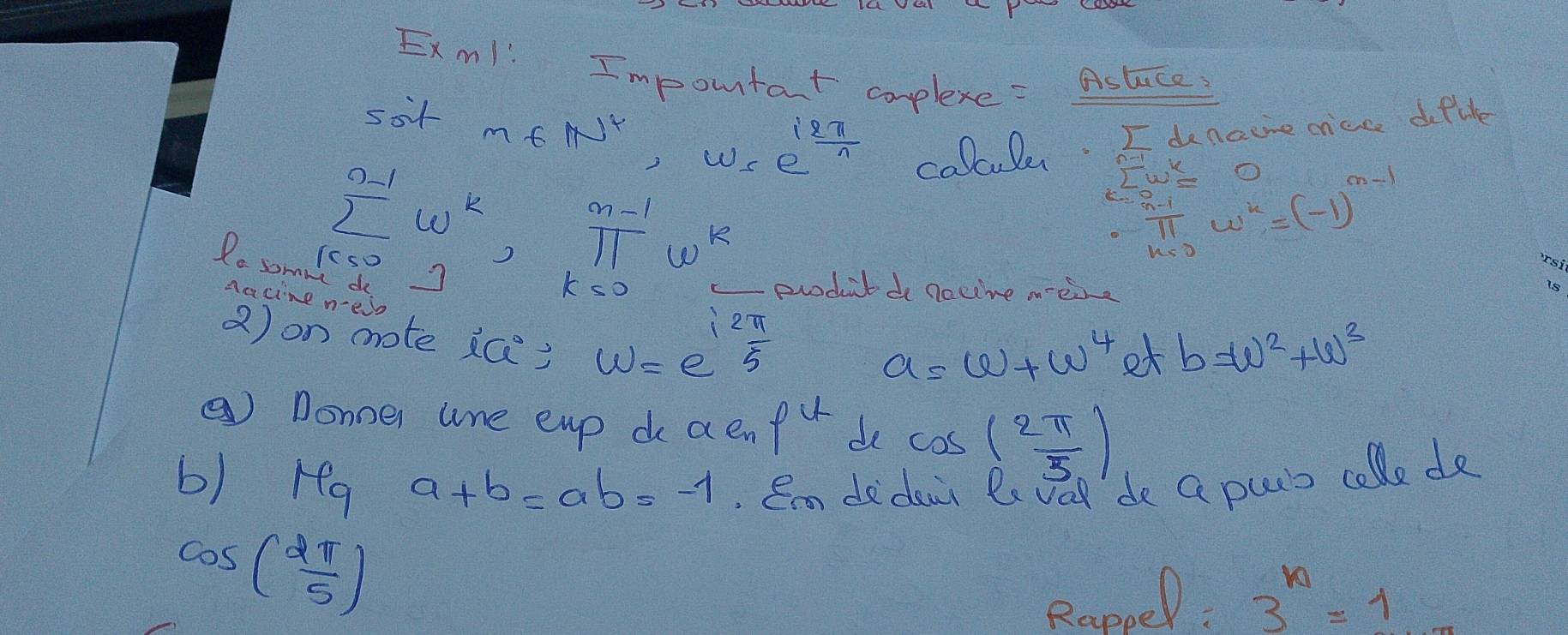 Exm! ! Important complexe =_ Astuce 
sot
m∈ N^*, w=e^(frac i2π)n
calluler. I denoire cice dofike
sumlimits^(n-1)w^k,π^(n-1)w^k
sumlimits w^k= ()
∵ u^(n-1)=4^(n-sqrt((-1)^3^n-1))
Pe sommece3 
Aacine new
k<0</tex> produtde nacive meire 
2) on mrote ic)
omega =e^(frac 12π)5
a=w+w^4 et b=w^2+w^3
③ Donner line eup do a en p^4 de cos ( 2π /5 )
b) ra a+b=ab=-1 Em dedeir Pe vad de G purs colle de
cos ( 2π /5 )
Rappel: 3^n=1