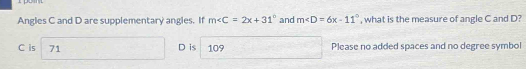 Angles C and D are supplementary angles. If m and m , what is the measure of angle C and D?
C is 71 D is 109 Please no added spaces and no degree symbol