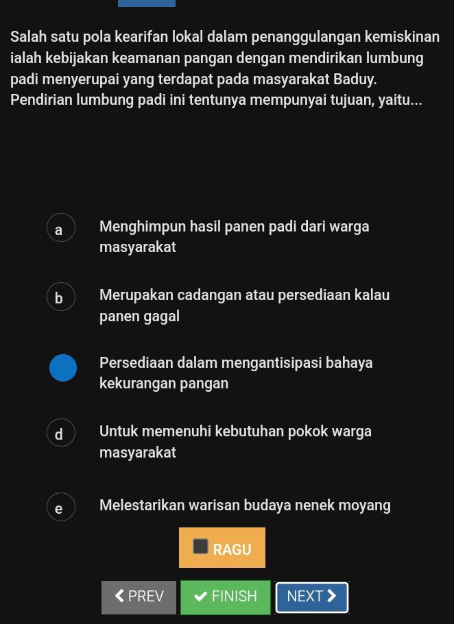 Salah satu pola kearifan lokal dalam penanggulangan kemiskinan
ialah kebijakan keamanan pangan dengan mendirikan lumbung
padi menyerupai yang terdapat pada masyarakat Baduy.
Pendirian lumbung padi ini tentunya mempunyai tujuan, yaitu...
a Menghimpun hasil panen padi dari warga
masyarakat
b Merupakan cadangan atau persediaan kalau
panen gagal
Persediaan dalam mengantisipasi bahaya
kekurangan pangan
d Untuk memenuhi kebutuhan pokok warga
masyarakat
e Melestarikan warisan budaya nenek moyang
RAGU
PREV FINISH NEXT 》