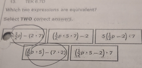 TEK 6.7D
Which two expressions are equivalent?
Select TWO correct answers.
P( 1/2 p)-(2:7) ( 1/2 p· 5· 7)-2 5( 1/2 p-2)· 7
(( 1/2 b· 5)-(7· 2)) ( 1/2 p:5-2):7