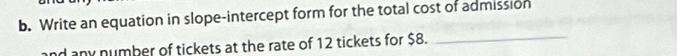 Write an equation in slope-intercept form for the total cost of admission 
d any number of tickets at the rate of 12 tickets for $8. 
_