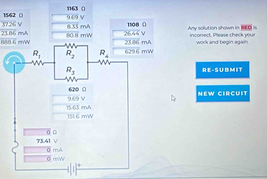 1163 Ω
1562 Ω 9.69 V
overline 37.26 ∠ 8.33 mA 1108 Ω Any solution shown in overline RED is
23.86 mA 80.8 mW 26.44V incorrect. Please check your
overline 888.6mW work and begin again.
R E - S U B M I T
NEW CIRCUIT