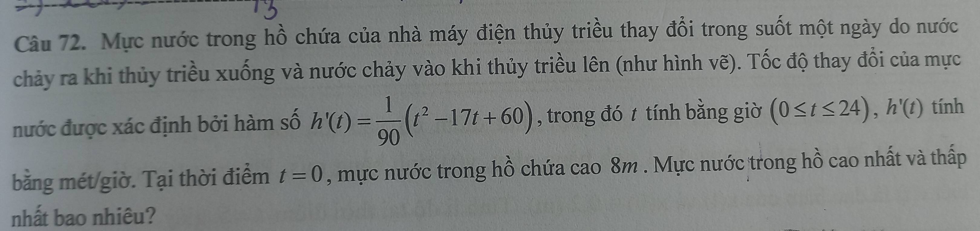 Mực nước trong hồ chứa của nhà máy điện thủy triều thay đổi trong suốt một ngày do nước 
chảy ra khi thủy triều xuống và nước chảy vào khi thủy triều lên (như hình vẽ). Tốc độ thay đổi của mực 
nước được xác định bởi hàm số h'(t)= 1/90 (t^2-17t+60) , trong đó t tính bằng giờ (0≤ t≤ 24), h'(t) tính 
bằng mét giờ. Tại thời điểm t=0 , mực nước trong hồ chứa cao 8m. Mực nước trong hồ cao nhất và thấp 
nhất bao nhiêu?