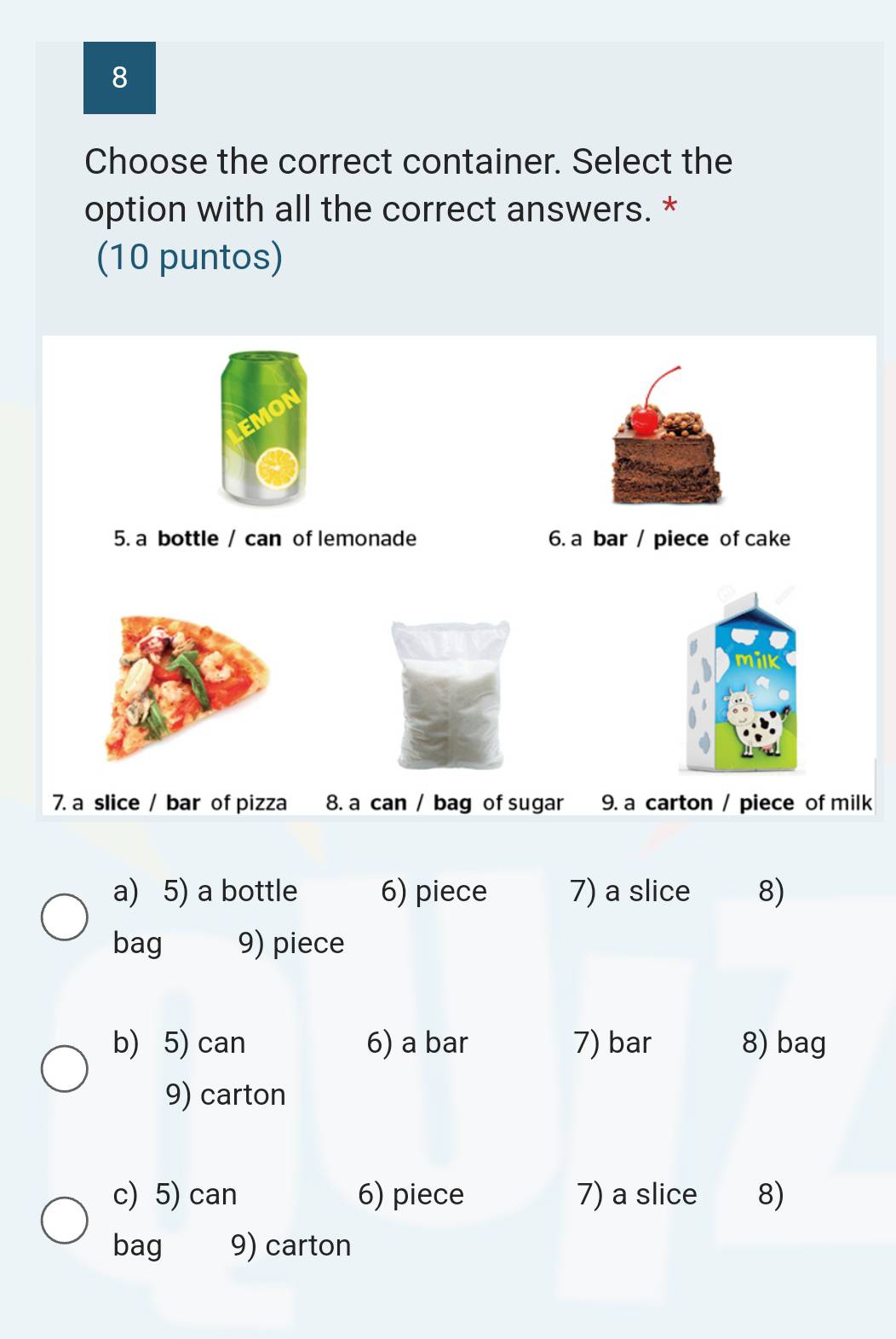 Choose the correct container. Select the 
option with all the correct answers. * 
(10 puntos) 
5. a bottle / can of lemonade 6. a bar / piece of cake 
7. a slice / bar of pizza 8. a can / bag of sugar 9. a carton / piece of milk 
a) 5) a bottle 6) piece 7) a slice 8) 
bag 9) piece 
b) 5) can 6) a bar 7) bar 8) bag 
9) carton 
c) 5) can 6) piece 7) a slice 8) 
bag 9) carton