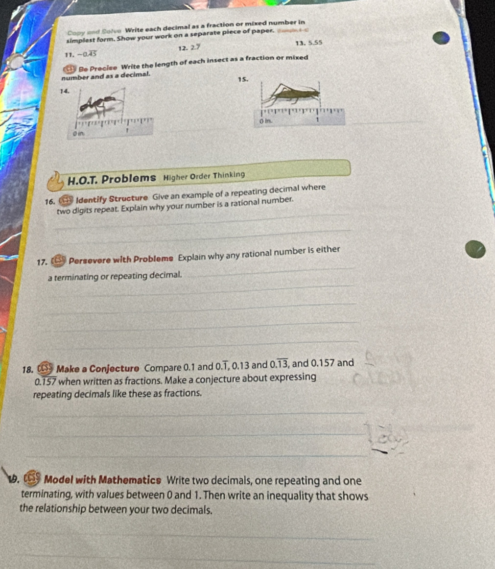 Copy and Solve- Write each decimal as a fraction or mixed number in 
simplest form. Show your work on a separate piece of paper. m 
11. -0.overline 45 12. 2.7 13. 5.55
Be Precise Write the length of each insect as a fraction or mixed 
number and as a decimal. 
15.
0 in. 1
_ 
H.O.T. Problems Higher Order Thinking 
16. Identify Structure Give an example of a repeating decimal where 
_ 
two digits repeat. Explain why your number is a rational number. 
_ 
_ 
17. [€ Persevere with Probleme Explain why any rational number is either 
_ 
a terminating or repeating decimal. 
_ 
_ 
_ 
18. Make a Conjecture Compare 0.1 and 0.1 , 0.13 and 0.overline 13 and 0.157 and 
_
0.157 when written as fractions. Make a conjecture about expressing 
repeating decimals like these as fractions. 
_ 
_ 
_ 
_ 
19. t Model with Mathematics Write two decimals, one repeating and one 
terminating, with values between 0 and 1. Then write an inequality that shows 
the relationship between your two decimals. 
_ 
_