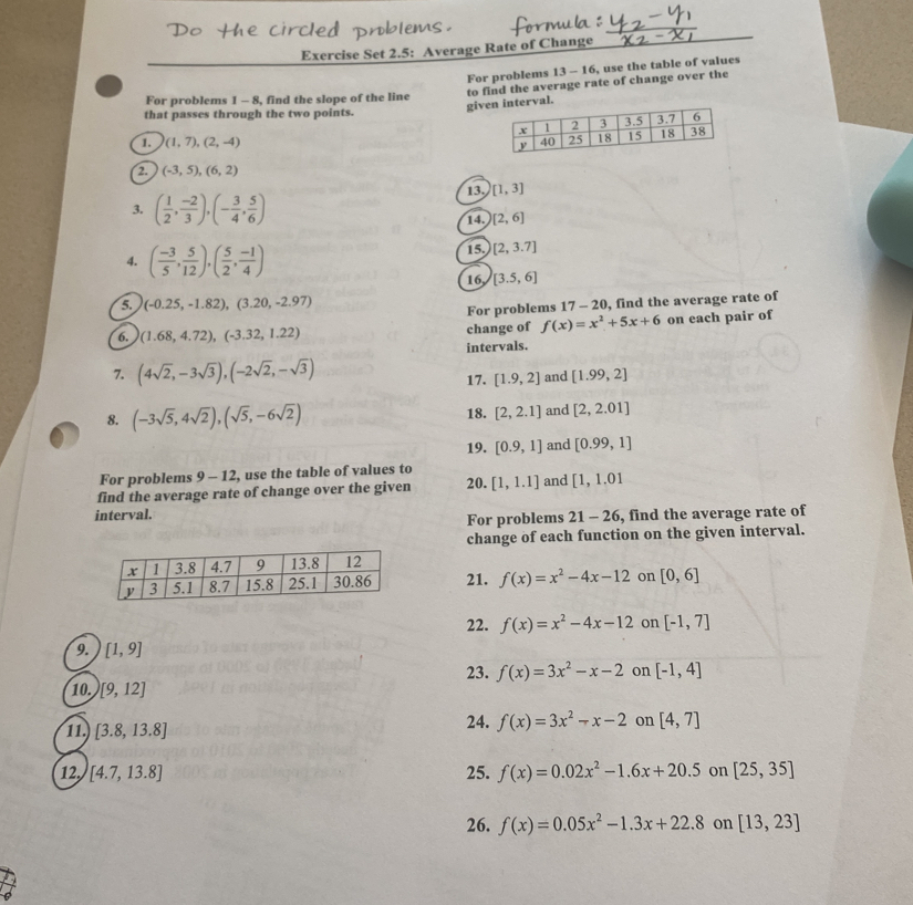 Exercise Set 2.5: Average Rate of Change
For problems 13 - 16, use the table of values
givterval. to find the average rate of change over the
For problems 1 - 8, find the slope of the line
that passes through the two points.
1. (1,7),(2,-4)
2. (-3,5),(6,2)
3. ( 1/2 , (-2)/3 ),(- 3/4 , 5/6 ) 13, [1,3]
14. [2,6]
4. ( (-3)/5 , 5/12 ),( 5/2 , (-1)/4 )
15. [2,3.7]
16 [3.5,6]
5. (-0.25,-1.82),(3.20,-2.97)
For problems 17 - 20, find the average rate of
6. (1.68,4.72),(-3.32,1.22) change of f(x)=x^2+5x+6 on each pair of
intervals.
7. (4sqrt(2),-3sqrt(3)),(-2sqrt(2),-sqrt(3)) 17. [1.9,2] and [1.99,2]
8. (-3sqrt(5),4sqrt(2)),(sqrt(5),-6sqrt(2)) 18. [2,2.1] and [2,2.01]
19. [0.9,1] and [0.99,1]
For problems 9-12 , use the table of values to
find the average rate of change over the given 20. [1,1.1] and [1,1.01
interval.
For problems 21-26 , find the average rate of
change of each function on the given interval.
21. f(x)=x^2-4x-12 on [0,6]
22. f(x)=x^2-4x-12 on [-1,7]
9. [1,9]
23. f(x)=3x^2-x-2 on [-1,4]
10. [9,12]
11. [3.8,13.8] 24. f(x)=3x^2-x-2 on [4,7]
12 [4.7,13.8] 25. f(x)=0.02x^2-1.6x+20.5 on [25,35]
26. f(x)=0.05x^2-1.3x+22.8 on [13,23]