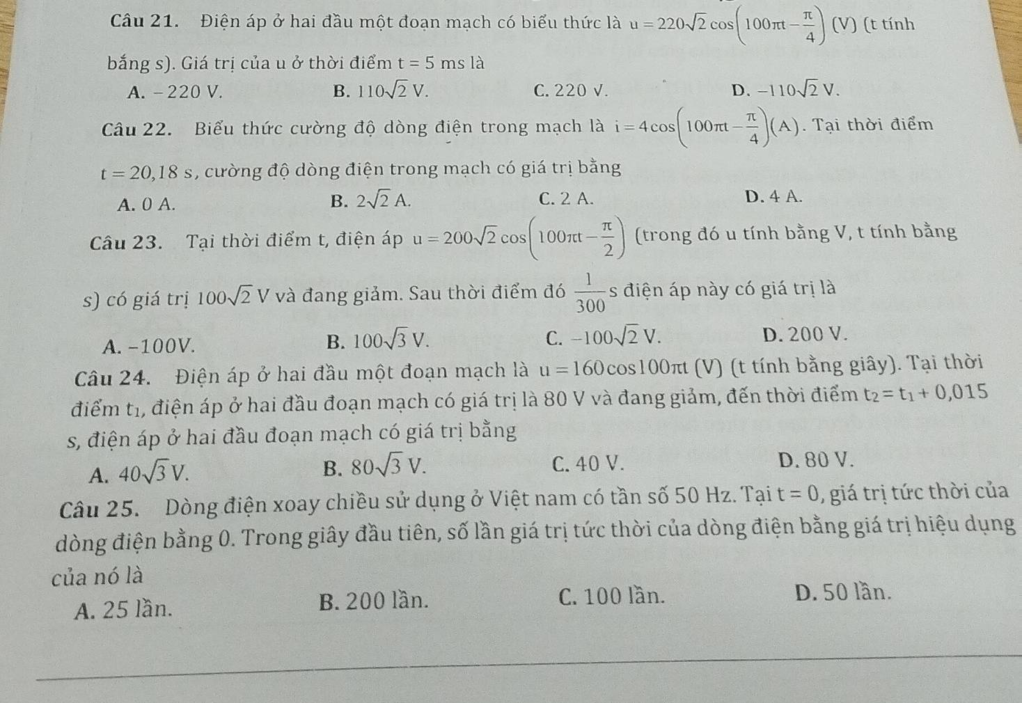 Điện áp ở hai đầu một đoạn mạch có biểu thức là u=220sqrt(2)cos (100π t- π /4 )(V) (t tính
bắng s). Giá trị của u ở thời điểm t=5msla
A. -220 V. B. 110sqrt(2)V. C. 220 V. D. -110sqrt(2)V.
Câu 22.  Biểu thức cường độ dòng điện trong mạch là i=4cos (100π t- π /4 )(A). Tại thời điểm
t=20,18s , cường độ dòng điện trong mạch có giá trị bằng
B. 2sqrt(2)A.
A. 0 A. C. 2 A. D. 4 A.
Câu 23. Tại thời điểm t, điện áp u=200sqrt(2)cos (100π t- π /2 ) (trong đó u tính bằng V, t tính bằng
s) có giá trị 100sqrt(2)V và đang giảm. Sau thời điểm đó  1/300 s điện áp này có giá trị là
A. -100V.
B. 100sqrt(3)V. C. -100sqrt(2)V. D. 200 V.
Câu 24. Điện áp ở hai đầu một đoạn mạch là u=160cos 100π t (V) (t tính bằng giây). Tại thời
điểm tị, điện áp ở hai đầu đoạn mạch có giá trị là 80 V và đang giảm, đến thời điểm t_2=t_1+0,015
s, điện áp ở hai đầu đoạn mạch có giá trị bằng
B. 80sqrt(3)V.
A. 40sqrt(3)V. C. 40 V. D. 80 V.
Câu 25. Dòng điện xoay chiều sử dụng ở Việt nam có tần số 50 Hz. Tại t=0 ,  giá trị tức thời của
dòng điện bằng 0. Trong giây đầu tiên, số lần giá trị tức thời của dòng điện bằng giá trị hiệu dụng
của nó là
A. 25 lần. B. 200 lần. C. 100 lần. D. 50 lần.