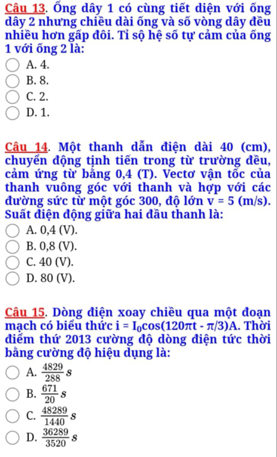 Ống dây 1 có cùng tiết diện với ống
dây 2 nhưng chiều dài ống và số vòng dây đều
nhiều hơn gấp đôi. Tỉ sộ hệ số tự cảm của ống
1 với ổng 2 là:
A. 4.
B. 8.
C. 2.
D. 1.
Câu 14. Một thanh dẫn điện dài 40 (cm),
chuyển động tịnh tiến trong từ trường đều,
cảm ứng từ bằng 0,4 (T). Vectơ vận tốc của
thanh vuông góc với thanh và hợp với các
đường sức từ một góc 300, độ lớn v=5(m/s). 
Suất điện động giữa hai đầu thanh là:
A. 0,4 (V).
B. 0,8 (V).
C. 40 (V).
D. 80 (V).
Câu 15. Dòng điện xoay chiều qua một đoạn
mạch có biểu thức i=I_0cos (120π t-π /3)A. Thời
điểm thứ 2013 cường độ dòng điện tức thời
bằng cường độ hiệu dụng là:
A.  4829/288 s
B.  671/20 s
C.  48289/1440 s
D.  36289/3520 s