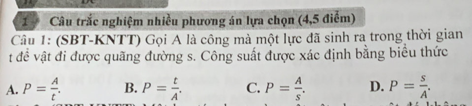 Câu trắc nghiệm nhiều phương án lựa chọn (4,5 điểm)
Câu 1: (SBT-KNTT) Gọi A là công mà một lực đã sinh ra trong thời gian
t đề vật đi được quãng đường s. Công suất được xác định bằng biểu thức
A. P= A/t . B. P= t/A . C. P= A/s . D. P= s/A .