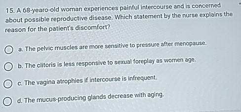 A 68-yearo -old woman experiences painful intercourse and is concerned
about possible reproductive disease. Which statement by the nurse explains the
reason for the patient's discomfort?
a. The pelvic muscles are more sensitive to pressure after menopause.
b. The clitoris is less responsive to sexual foreplay as women age.
c. The vagina atrophies if intercourse is infrequent.
d. The mucus-producing glands decrease with aging.