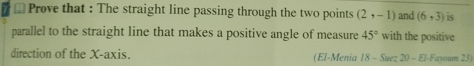 Prove that : The straight line passing through the two points (2,-1) and (6,3) is 
parallel to the straight line that makes a positive angle of measure 45° with the positive 
direction of the X-axis. 
(El-Menia 18 - Suez 20 - El-Fayoum 23)