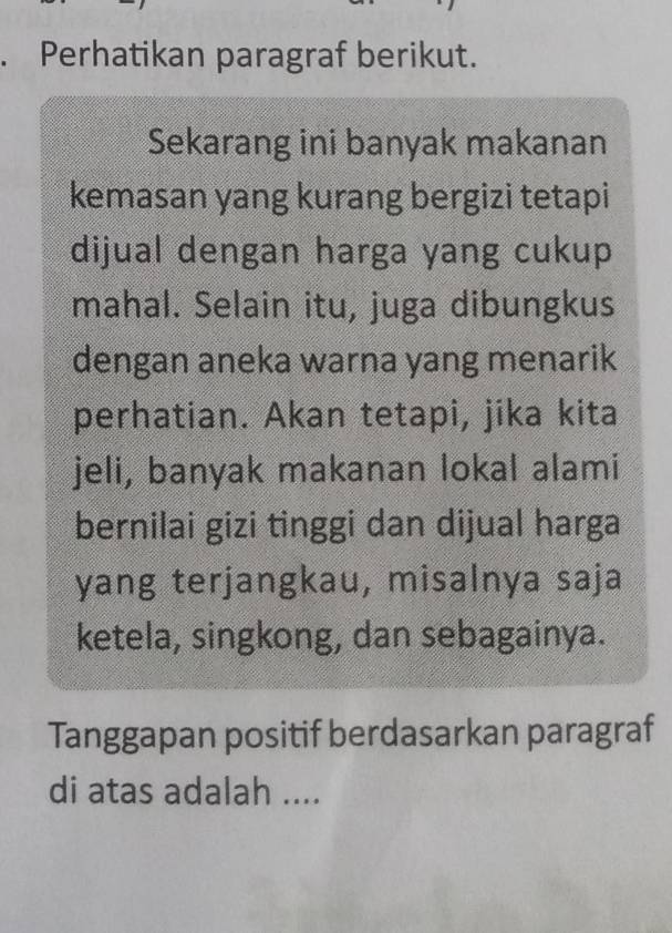 Perhatikan paragraf berikut. 
Sekarang ini banyak makanan 
kemasan yang kurang bergizi tetapi 
dijual dengan harga yang cukup 
mahal. Selain itu, juga dibungkus 
dengan aneka warna yang menarik 
perhatian. Akan tetapi, jika kita 
jeli, banyak makanan lokal alami 
bernilai gizi tinggi dan dijual harga 
yang terjangkau, misalnya saja 
ketela, singkong, dan sebagainya. 
Tanggapan positif berdasarkan paragraf 
di atas adalah ....