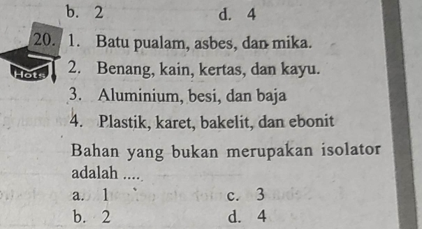 b. 2 d. 4
20. 1. Batu pualam, asbes, dan mika.
Hots 2. Benang, kain, kertas, dan kayu.
3. Aluminium, besi, dan baja
4. Plastik, karet, bakelit, dan ebonit
Bahan yang bukan merupakan isolator
adalah ....
a. 1 c. 3
b. 2 d. 4