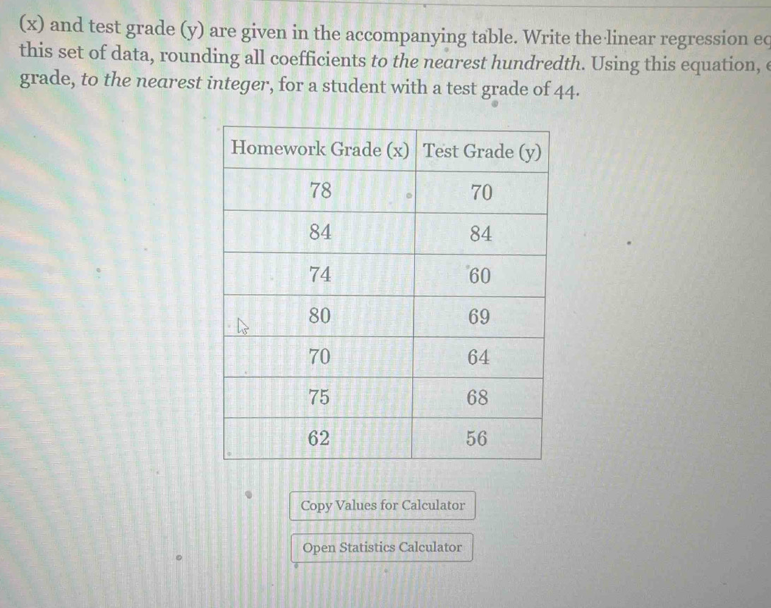 (x) and test grade (y) are given in the accompanying table. Write the linear regression ec 
this set of data, rounding all coefficients to the nearest hundredth. Using this equation, e 
grade, to the nearest integer, for a student with a test grade of 44. 
Copy Values for Calculator 
Open Statistics Calculator