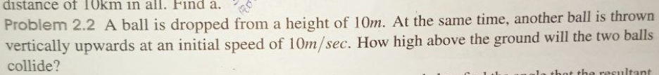 distance of 10km in all. Find a. 
Problem 2.2 A ball is dropped from a height of 10m. At the same time, another ball is thrown 
vertically upwards at an initial speed of 10m/sec. How high above the ground will the two balls 
collide?