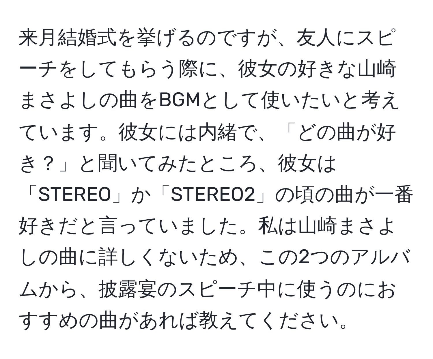 来月結婚式を挙げるのですが、友人にスピーチをしてもらう際に、彼女の好きな山崎まさよしの曲をBGMとして使いたいと考えています。彼女には内緒で、「どの曲が好き？」と聞いてみたところ、彼女は「STEREO」か「STEREO2」の頃の曲が一番好きだと言っていました。私は山崎まさよしの曲に詳しくないため、この2つのアルバムから、披露宴のスピーチ中に使うのにおすすめの曲があれば教えてください。