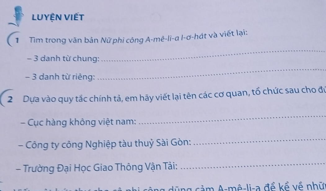 LUyệN VIết 
Từ Tìm trong văn bản Nữ phi công A-mê-li-α l-ơ-hát và viết lại:
- 3 danh từ chung: 
_
- 3 danh từ riêng: 
_ 
2 Dựa vào quy tắc chính tả, em hãy viết lại tên các cơ quan, tổ chức sau cho đú 
- Cục hàng không việt nam: 
_ 
- Công ty công Nghiệp tàu thuỷ Sài Gòn: 
_ 
- Trường Đại Học Giao Thông Vận Tải: 
_ 
ng ũ ng cảm A-mê-li-a để kể về nhữ