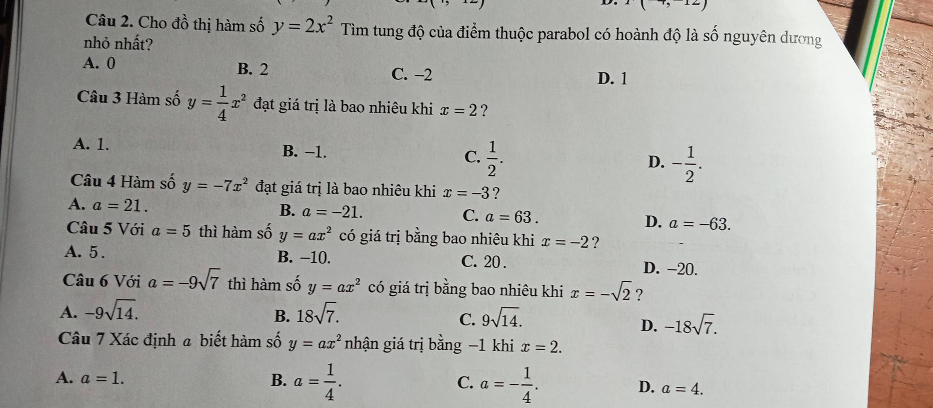 I(-7,-12)
Câu 2. Cho đồ thị hàm số y=2x^2Tim tung độ của điểm thuộc parabol có hoành độ là số nguyên dương
nhỏ nhất?
A. 0 B. 2
C. −2 D. 1
Câu 3 Hàm số y= 1/4 x^2 đạt giá trị là bao nhiêu khi x=2 ?
A. 1.
B. −1.
C.  1/2 . - 1/2 . 
D.
Câu 4 Hàm số y=-7x^2 đạt giá trị là bao nhiêu khi x=-3 ?
A. a=21.
B. a=-21. C. a=63. a=-63. 
D.
Câu 5 Với a=5 thì hàm số y=ax^2 có giá trị bằng bao nhiêu khi x=-2 ?
A. 5. B. −10. C. 20.
D. −20.
Câu 6 Với a=-9sqrt(7) thì hàm số y=ax^2 có giá trị bằng bao nhiêu khi x=-sqrt(2) ?
A. -9sqrt(14). 18sqrt(7). 
B.
C. 9sqrt(14).
D. -18sqrt(7). 
Câu 7 Xác định a biết hàm số y=ax^2 nhận giá trị bằng −1 khi x=2.
C.
A. a=1. B. a= 1/4 . a=- 1/4 . D. a=4.