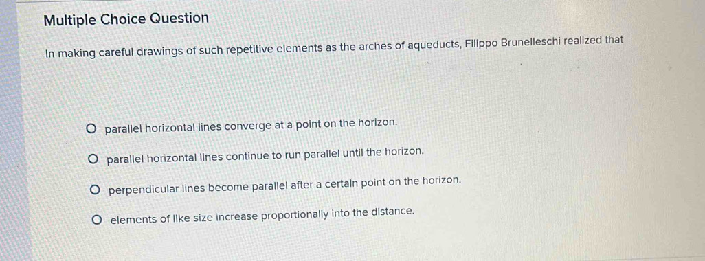 Question
In making careful drawings of such repetitive elements as the arches of aqueducts, Filippo Brunelleschi realized that
parallel horizontal lines converge at a point on the horizon.
parallel horizontal lines continue to run parallel until the horizon.
perpendicular lines become parallel after a certain point on the horizon.
elements of like size increase proportionally into the distance.