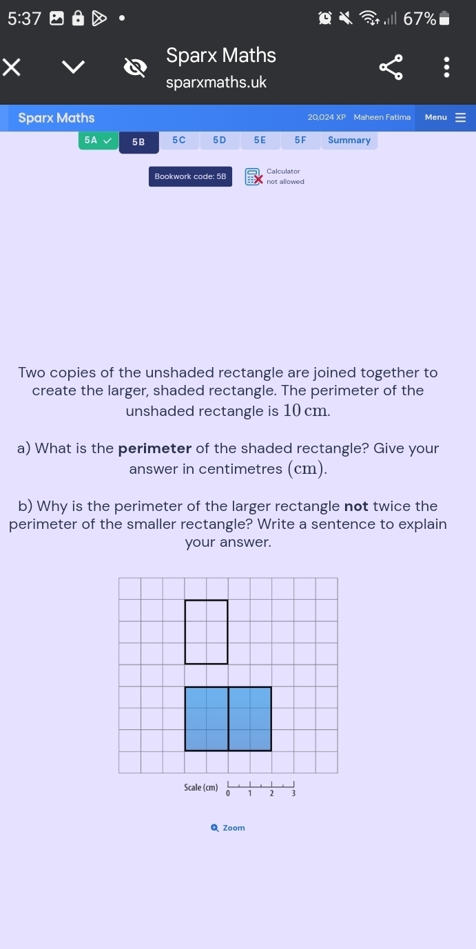 Sparx Maths 
sparxmaths.uk 
Sparx Maths 20.024 XP Maheen Fatima Menu 
5A 5B 5C 5D 5E 5F Summary 
Calculator 
Bookwork code: 5B not allowed 
Two copies of the unshaded rectangle are joined together to 
create the larger, shaded rectangle. The perimeter of the 
unshaded rectangle is 10 cm. 
a) What is the perimeter of the shaded rectangle? Give your 
answer in centimetres (cm). 
b) Why is the perimeter of the larger rectangle not twice the 
perimeter of the smaller rectangle? Write a sentence to explain 
your answer. 
Q Zoom