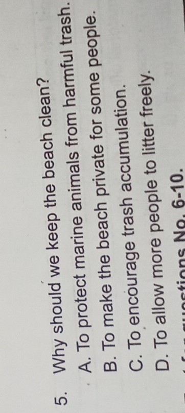 Why should we keep the beach clean?
A. To protect marine animals from harmful trash.
B. To make the beach private for some people.
C. To encourage trash accumulation.
D. To allow more people to litter freely.
ostions No. 6-10.