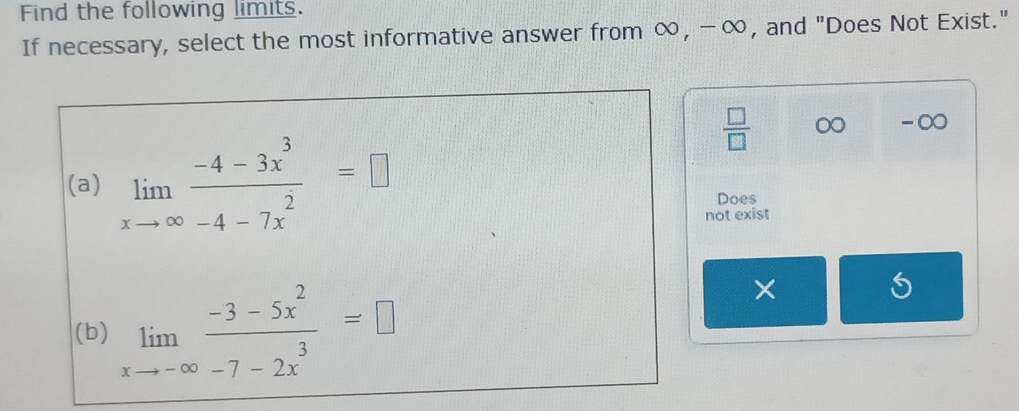 Find the following limits.
If necessary, select the most informative answer from ∞, -∞, and "Does Not Exist."
(a) limlimits _xto ∈fty  (-4-3x^3)/-4-7x^2 =□
 □ /□   0 -∞
Does
not exist
(b) limlimits _xto -∈fty  (-3-5x^2)/-7-2x^3 =□
×