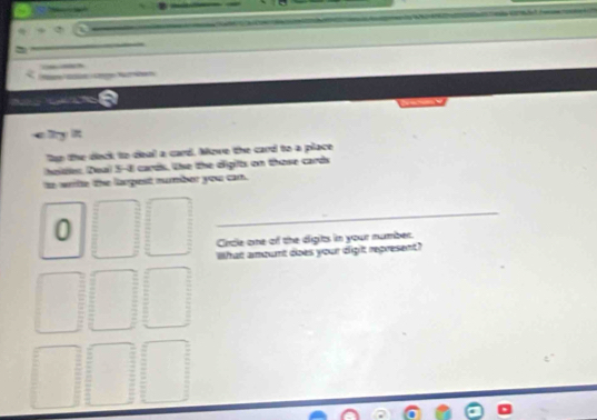 an the deck to deal a card. Move the card to a place 
heites. Deal 5-8 cards. the the digit on those cards 
to writte the larpest number you can. 
0 
_ 
Crcle one of the digits in your number. 
What amount does your dight represent?