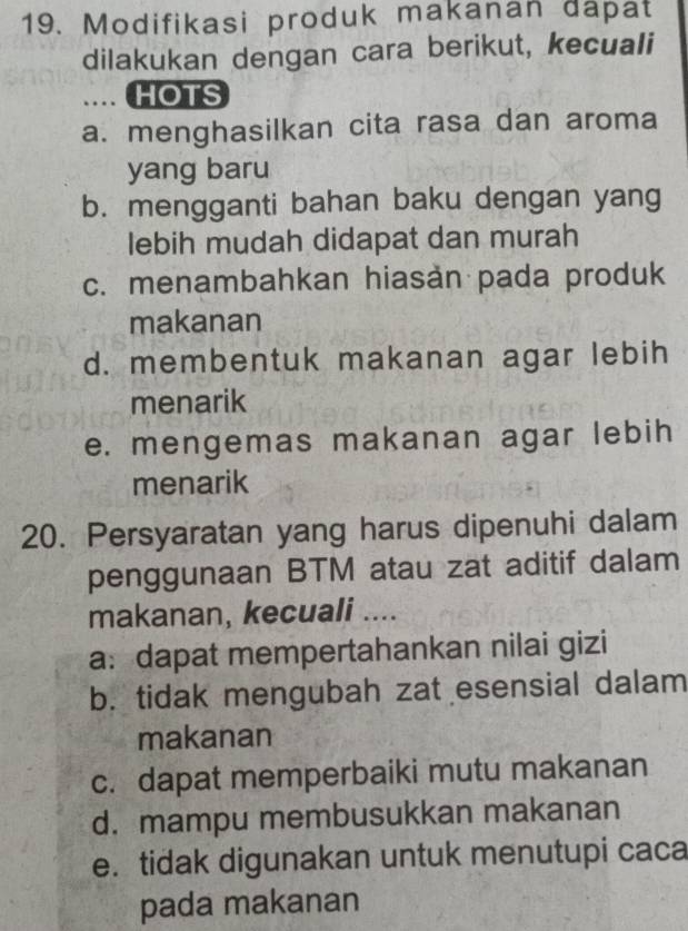 Modifikasi produk makanan đapat
dilakukan dengan cara berikut, kecuali
.. HOTS
a. menghasilkan cita rasa dan aroma
yang baru
b. mengganti bahan baku dengan yang
lebih mudah didapat dan murah
c. menambahkan hiasan pada produk
makanan
d. membentuk makanan agar lebih
menarik
e. mengemas makanan agar lebih
menarik
20. Persyaratan yang harus dipenuhi dalam
penggunaan BTM atau zat aditif dalam
makanan, kecuali ....
a:dapat mempertahankan nilai gizi
b. tidak mengubah zat esensial dalam
makanan
c. dapat memperbaiki mutu makanan
d. mampu membusukkan makanan
e. tidak digunakan untuk menutupi caca
pada makanan