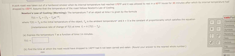 A pork roast was taken out of a hardwood smoker when its internal temperature had reached 170°F F and it was allowed to rest in a 60°F house for 30 minutes after which its internal temperature had 
dropped to 155°F. Assume that the temperature of the roast follows Newton's Law of Cooling. 
Newton's Law of Cooling (Warming): The temperature T of an object at time t is given by the formula
T(t)=T_a+(T_0-T_a)e^(-kt), 
where T(0)=T_0 is the initial temperature of the object, T_2 is the ambient temperaturef and k>0 is the constant of proportionality which satisfies the equation calcPad Operations 
+ - 
(instantaneous rate of change of T(t) at time t)=k(T(t)-T_2). Symbols Functions 
+ 
(a) Express the temperature T as a function of time t in minutes. Relations
T(t)=□
 □ /□   0 Sets 
sqrt(0) ⊥! Vectors 
(b) Find the time at which the roast would have dropped to 140° had it not been carved and eaten. (Round your answer to the nearest whole number.) Trig 
_ 
min Greek 
Heo