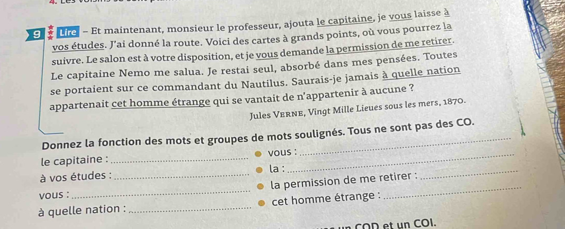 Lire - Et maintenant, monsieur le professeur, ajouta le capitaine, je vous laisse à 
vos études. J’ai donné la route. Voici des cartes à grands points, où vous pourrez la 
suivre. Le salon est à votre disposition, et je vous demande la permission de me retirer. 
Le capitaine Nemo me salua. Je restai seul, absorbé dans mes pensées. Toutes 
se portaient sur ce commandant du Nautilus. Saurais-je jamais à quelle nation 
appartenait cet homme étrange qui se vantait de n’appartenir à aucune ? 
Jules VeRnE, Vingt Mille Lieues sous les mers, 1870. 
Donnez la fonction des mots et groupes de mots soulignés. Tous ne sont pas des CO. 
_ 
le capitaine : _vous : 
à vos études : _la : 
la permission de me retirer : 
vous : 
_ 
à quelle nation : _cet homme étrange : 
_ 
COD et un COI.