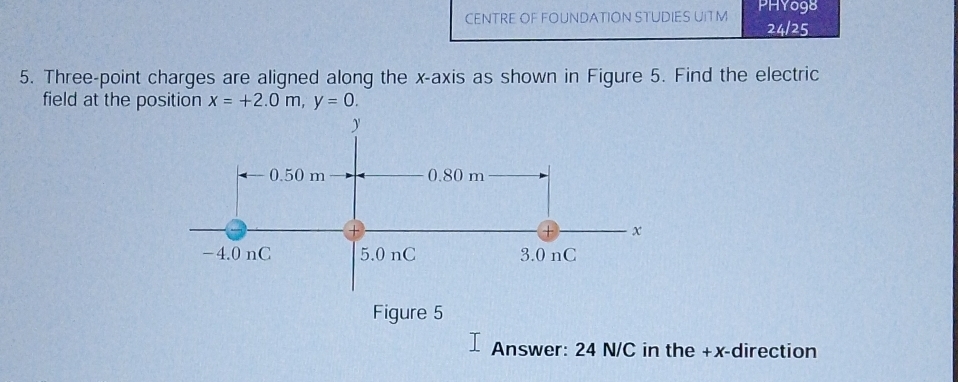 CENTRE OF FOUNDATION STUDIES UITM PHYo98 
24/25 
5. Three-point charges are aligned along the x-axis as shown in Figure 5. Find the electric 
field at the position x=+2.0m, y=0. 
Figure 5 
Answer: 24 N/C in the +x -direction