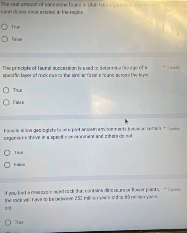 The vast amount of sandstone found in Utah tells a geologist that ancient
sand dunes once existed in the region.
True
False
The principle of faunal succession is used to determine the age of a 2 points
specific layer of rock due to the similar fossils found across the layer.
True
False
Fossils allow geologists to interpret ancient environments because certain * 2 points
organisms thrive in a specific environment and others do not.
True
False
If you find a mesozoic aged rock that contains dinosaurs or flower plants, * 2 points
the rock will have to be between 253 million years old to 66 million years
old.
True