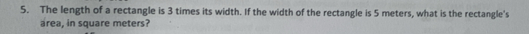 The length of a rectangle is 3 times its width. If the width of the rectangle is 5 meters, what is the rectangle's 
area, in square meters?