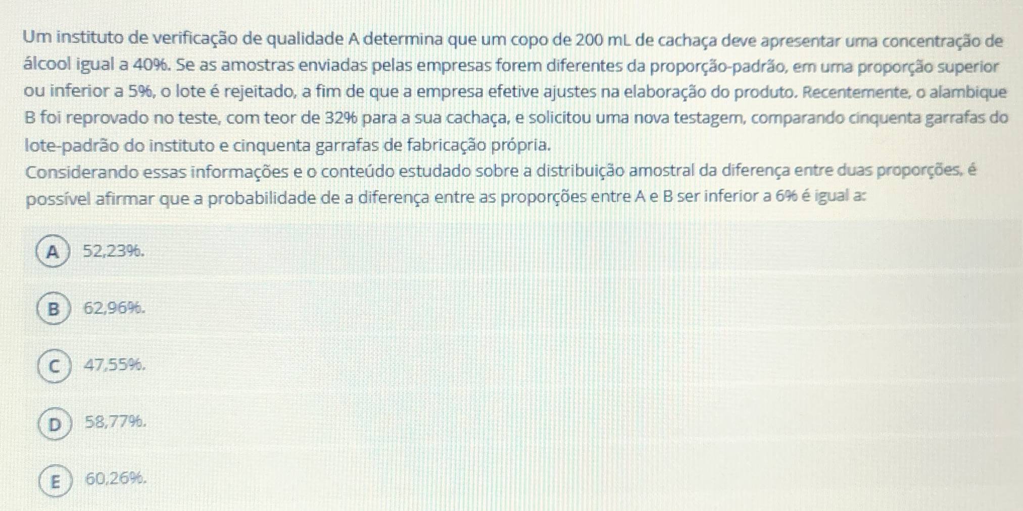 Um instituto de verificação de qualidade A determina que um copo de 200 mL de cachaça deve apresentar uma concentração de
álcool igual a 40%. Se as amostras enviadas pelas empresas forem diferentes da proporção-padrão, em uma proporção superior
ou inferior a 5%, o lote é rejeitado, a fim de que a empresa efetive ajustes na elaboração do produto. Recentemente, o alambique
B foi reprovado no teste, com teor de 32% para a sua cachaça, e solicitou uma nova testagem, comparando cinquenta garrafas do
lote-padrão do instituto e cinquenta garrafas de fabricação própria.
Considerando essas informações e o conteúdo estudado sobre a distribuição amostral da diferença entre duas proporções, é
possível afirmar que a probabilidade de a diferença entre as proporções entre A e B ser inferior a 6% é igual a:
A  52,23%.
B  62,96%.
C 47,55%.
D  58,77%.
E  60,26%.