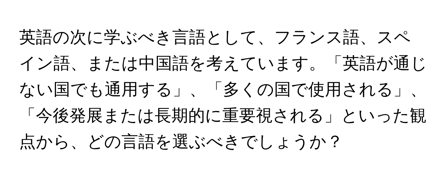 英語の次に学ぶべき言語として、フランス語、スペイン語、または中国語を考えています。「英語が通じない国でも通用する」、「多くの国で使用される」、「今後発展または長期的に重要視される」といった観点から、どの言語を選ぶべきでしょうか？