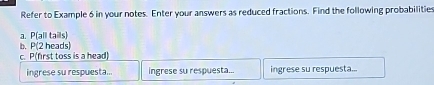 Refer to Example 6 in your notes. Enter your answers as reduced fractions. Find the following probabilities 
a. P all tails) 
b. P (2 heads) 
c. P (first toss is a head) 
ingrese su respuesta... ingrese su respuesta... ingrese su respuesta...