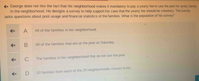 George does not like the fact that his neighborhood makes it mandatory to pay a yearly fee to use the pool for every family
in the neighborhood. He designs a survey to help support his case that the yearly fee should be voluntary. The survey
asks questions about pool usage and financial statistics of the families. What is the population of his survey?
A All of the families in his neighborhood.
B All of the families that are at the pool on Saturday.
C The families in his neighborhood that do not use the pool.
10 families from each of the 20 neighborhoods closest to his.