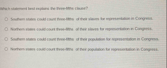 Which statement best explains the three-fifths clause?
Southern states could count three-fifths of their slaves for representation in Congress.
Northern states could count three-fifths of their slaves for representation in Congress.
Southern states could count three-fifths of their population for representation in Congress.
Northern states could count three-fifths of their population for representation in Congress.