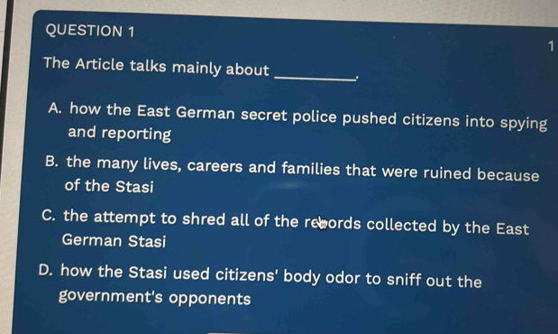 The Article talks mainly about
A. how the East German secret police pushed citizens into spying
and reporting
B. the many lives, careers and families that were ruined because
of the Stasi
C. the attempt to shred all of the rewords collected by the East
German Stasi
D. how the Stasi used citizens' body odor to sniff out the
government's opponents