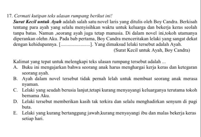 Cermati kutipan teks ulasan rumpang berikut ini!
Surat Kecil untuk Ayah adalah salah satu novel laris yang ditulis oleh Boy Candra. Berkisah
tentang para ayah yang selalu menyisihkan waktu untuk keluarga dan bekerja keras seolah
tanpa batas. Namun ,seorang ayah juga tetap manusia. Di dalam novel ini,tokoh utamanya
diperankan olehn Aku. Pada bab pertama, Boy Candra menceritakan lelaki yang sangat dekat
dengan kehidupannya. [_ .]. Yang dimaksud lelaki tersebut adalah Ayah.
(Surat Kecil untuk Ayah, Boy Candra)
Kalimat yang tepat untuk melengkapi teks ulasan rumpang tersebut adalah ...
A. Buku ini mengajarkan bahwa seorang anak harus menghargai kerja keras dan ketegaran
seorang ayah.
B. Ayah dalam novel tersebut tidak pernah lelah untuk membuat seorang anak merasa
nyaman.
C. Lelaki yang seudah berusia lanjut,tetapi kurang menyayangi keluarganya terutama tokoh
bernama Aku.
D. Lelaki tersebut memberikan kasih tak terkira dan selalu menghadirkan senyum di pagi
buta.
E. Lelaki yang kurang bertanggung jawab,kurang menyayangi ibu dan malas bekerja keras
setiap hari.