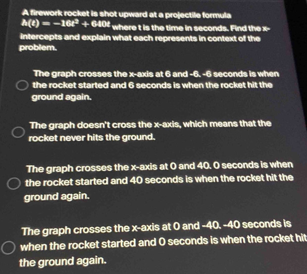 A firework rocket is shot upward at a projectile formula
h(t)=-16t^2+640t where t is the time in seconds. Find the x -
intercepts and explain what each represents in context of the
problem.
The graph crosses the x-axis at 6 and -6. -6 seconds is when
the rocket started and 6 seconds is when the rocket hit the
ground again.
The graph doesn't cross the x-axis, which means that the
rocket never hits the ground.
The graph crosses the x-axis at 0 and 40. O seconds is when
the rocket started and 40 seconds is when the rocket hit the
ground again.
The graph crosses the x-axis at 0 and -40. -40 seconds is
when the rocket started and O seconds is when the rocket hit
the ground again.