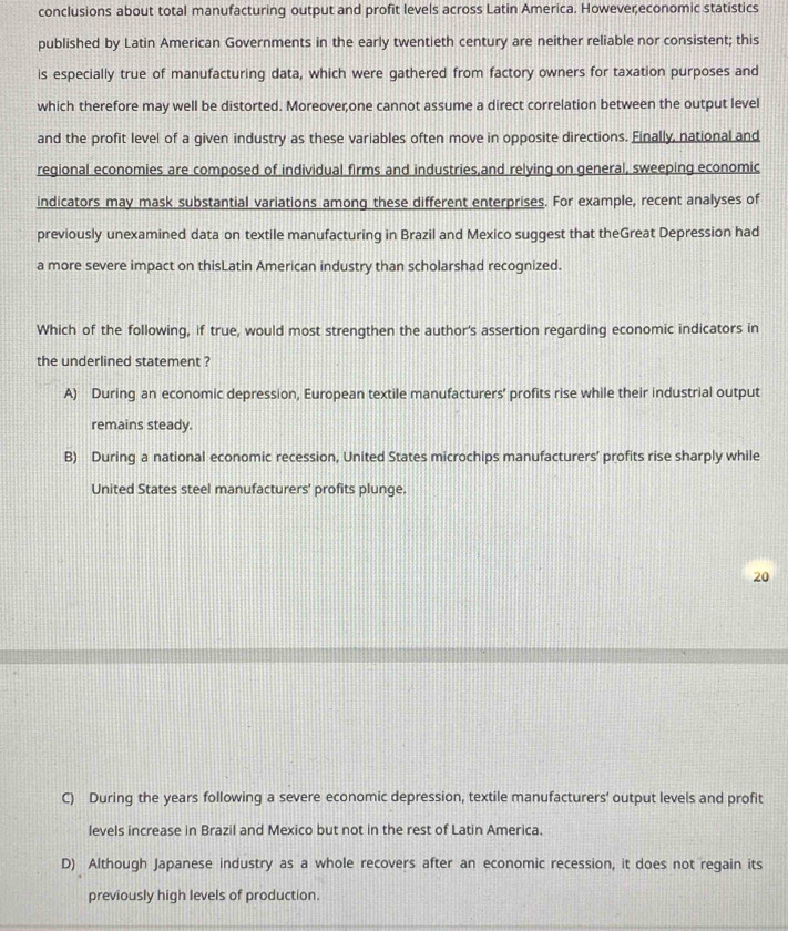 conclusions about total manufacturing output and profit levels across Latin America. Howevereconomic statistics
published by Latin American Governments in the early twentieth century are neither reliable nor consistent; this
is especially true of manufacturing data, which were gathered from factory owners for taxation purposes and
which therefore may well be distorted. Moreoveçone cannot assume a direct correlation between the output level
and the profit level of a given industry as these variables often move in opposite directions. Finally, national and
regional economies are composed of individual firms and industries,and relying on general, sweeping economic
indicators may mask substantial variations among these different enterprises. For example, recent analyses of
previously unexamined data on textile manufacturing in Brazil and Mexico suggest that theGreat Depression had
a more severe impact on thisLatin American industry than scholarshad recognized.
Which of the following, if true, would most strengthen the author's assertion regarding economic indicators in
the underlined statement ?
A) During an economic depression, European textile manufacturers' profits rise while their industrial output
remains steady.
B) During a national economic recession, United States microchips manufacturers’ profits rise sharply while
United States steel manufacturers' profits plunge.
20
C) During the years following a severe economic depression, textile manufacturers' output levels and profit
levels increase in Brazil and Mexico but not in the rest of Latin America.
D) Although Japanese industry as a whole recovers after an economic recession, it does not regain its
previously high levels of production.